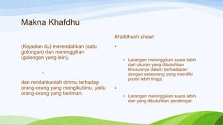 Makna Khafdhu
                                      Khafdhush shawt
(Kejadian itu) merendahkan (satu      •
golongan) dan meninggikan
(golongan yang lain),                     • Larangan meninggikan suara lebih
                                            dari ukuran yang dibutuhkan
                                            khususnya dalam berhadapan
        -                                   dengan seseorang yang memiliki
                                            posisi lebih tinggi.
dan rendahkanlah dirimu terhadap
orang-orang yang mengikutimu, yaitu   •
orang-orang yang beriman.
                                          • Larangan meninggikan suara lebih
                                            dari yang dibutuhkan pendengar.
 