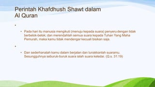 Perintah Khafdhush Shawt dalam
Al Quran
•
    • Pada hari itu manusia mengikuti (menuju kepada suara) penyeru dengan tidak
      berbelok-belok; dan merendahlah semua suara kepada Tuhan Yang Maha
      Pemurah, maka kamu tidak mendengar kecuali bisikan saja.

•
    • Dan sederhanalah kamu dalam berjalan dan lunakkanlah suaramu.
      Sesungguhnya seburuk-buruk suara ialah suara keledai. (Q.s. 31:19)
 