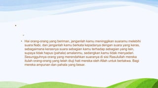 •

     -
    • Hai orang-orang yang beriman, janganlah kamu meninggikan suaramu melebihi
      suara Nabi, dan janganlah kamu berkata kepadanya dengan suara yang keras,
      sebagaimana kerasnya suara sebagian kamu terhadap sebagian yang lain,
      supaya tidak hapus (pahala) amalanmu, sedangkan kamu tidak menyadari.
      Sesungguhnya orang yang merendahkan suaranya di sisi Rasulullah mereka
      itulah orang-orang yang telah diuji hati mereka oleh Allah untuk bertakwa. Bagi
      mereka ampunan dan pahala yang besar.
 