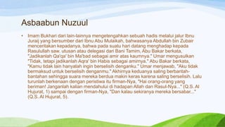 Asbaabun Nuzuul
•   Imam Bukhari dari lain-lainnya mengetengahkan sebuah hadis melalui jalur Ibnu
    Juraij yang bersumber dari Ibnu Abu Mulaikah, bahwasanya Abdullah bin Zubair
    menceritakan kepadanya, bahwa pada suatu hari datang menghadap kepada
    Rasulullah saw. utusan atau delegasi dari Bani Tamim, Abu Bakar berkata,
    "Jadikanlah Qa'qa' bin Ma'bad sebagai amir atas kaumnya." Umar mengusulkan
    "Tidak, tetapi jadikanlah Aqra' bin Habis sebagai amirnya." Abu Bakar berkata,
    "Kamu tidak lain hanyalah ingin berselisih denganku." Umar menjawab, "Aku tidak
    bermaksud untuk berselisih denganmu." Akhirnya keduanya saling berbantah-
    bantahan sehingga suara mereka berdua makin keras karena saling berselisih. Lalu
    turunlah berkenaan dengan peristiwa itu firman-Nya, "Hai orang-orang yang
    beriman! Janganlah kalian mendahului di hadapan Allah dan Rasul-Nya..." (Q.S. Al
    Hujurat, 1) sampai dengan firman-Nya, "Dan kalau sekiranya mereka bersabar..."
    (Q.S. Al Hujurat, 5).
 
