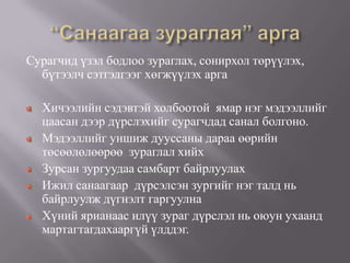 Сурагчид үзэл бодлоо зураглах, сонирхол төрүүлэх,
  бүтээлч сэтгэлгээг хөгжүүлэх арга

  Хичээлийн сэдэвтэй холбоотой ямар нэг мэдээллийг
  цаасан дээр дүрслэхийг сурагчдад санал болгоно.
  Мэдээллийг уншиж дууссаны дараа өөрийн
  төсөөлөлөөрөө зураглал хийх
  Зурсан зургуудаа самбарт байрлуулах
  Ижил санаагаар дүрсэлсэн зургийг нэг талд нь
  байрлуулж дүгнэлт гаргуулна
  Хүний ярианаас илүү зураг дүрслэл нь оюун ухаанд
  мартагтагдахааргүй үлддэг.
 