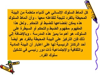 ‫كل أنماط السلوك النساني هي أشياء متعلمة من البيئة‬
‫المحيطة بالفرد نتيجة لتفاعله معها ، وأن أنماط السلوك‬
     ‫هذه يمكن إخضاعها للضبط أو التحكم . ولعل هذا‬
     ‫المفهوم -مفهوم الضبط والتحكم أو السيطرة على‬
‫السلوك- هو أهم ما يميز هذه المدرسة ، وبالضافة إلى‬
  ‫ ً‬
  ‫ذلك فإن التركيز على البيئة المحيطة بالفرد هو أيضا‬
 ‫أحد الركائز الرئيسية لها على اعتبار أن البيئة المادية‬
     ‫والثقافية واليجتماعية ذات دور رئيسي في تشكيل‬
                       ‫سلوك الفرد.‬
 