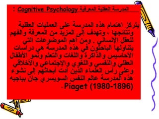 ‫‪: Cognitive‬‬   ‫المدرسة العقلية المعرفية ‪Psychology‬‬

    ‫يتركز اهتمام هذه المدرسة على العمليات العقلية‬
‫وسنتائجها ، وتهدف إلى المزيد من المعرفة والفهم‬
      ‫للعقل السنساسني . ومن أهم الموضوعات التي‬
 ‫يتناولها الباحثون في هذه المدرسة هي دراسات‬
‫الحاسيس والذاكرة واللغات والتعلم وسنمو الطفال‬
 ‫العقلي والنفسي واللغوي والهجتماعي والرخلقي‬
‫وعلى رأس العلماء الذين أدت أبحاثهم إلى سنشوء‬
‫هذه المدرسة عالم النفس السويسري هجان بياهجيه‬
                     ‫)6981-0891( ‪، Piaget‬‬
 