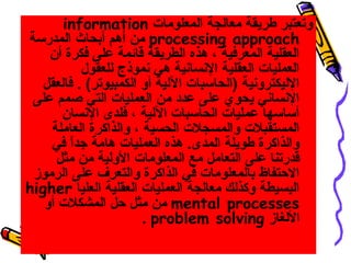 ‫وتعتبر طريقة معالجة المعلومات ‪information‬‬
‫‪ processing approach‬من أهم أبحاث المدرسة‬
    ‫العقلية المعرفية ، هذه الطريقة قائمة على فكرة أن‬
           ‫العمليات العقلية السنساسنية هي سنموذ ج للعقول‬
  ‫الليكتروسنية )الحاسبات اللية أو الكمبيوتر( . فالعقل‬
 ‫السنساسني يحوي على عدد من العمليات التي صمم على‬
      ‫أساسها عمليات الحاسبات اللية ، فلدى السنسان‬
    ‫المستقبلت والمسجلت الحسية ، والذاكرة العاملة‬
    ‫والذاكرة طويلة المدى. هذه العمليات هامة هجدا في‬
        ‫ ً‬
     ‫قدرتنا على التعامل مع المعلومات الولية من مثل‬
 ‫الحتفاظ بالمعلومات في الذاكرة والتعرف على الرموز‬
‫البسيطة وكذلك معالجة العمليات العقلية العليا ‪higher‬‬
   ‫‪ mental processes‬من مثل حل المشكلت أو‬
                       ‫اللغاز ‪. problem solving‬‬
 