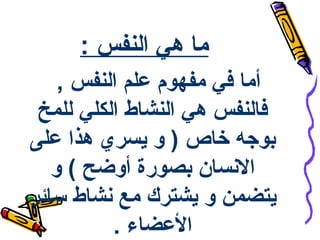‫ما هي النفس :‬
    ‫أما في مفهوم علم النفس ,‬
 ‫فالنفس هي النشاط الكلي للمخ‬
‫بوجه خاص ) و يسري هذا على‬
   ‫السنسان بصورة أوضح ( و‬
‫يتضمن و يشترك مع سنشاط سائر‬
          ‫العضاء .‬
 