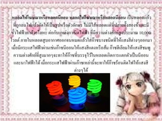 .หลอดไฟโฆษณาหรือหลอดนีออน หลอดไฟโฆษณาหรือหลอดนออน เป็ นหลอดแก้ว ี
  ที่ถูกลนไฟแล้วดัดให้เป็ นรู ปหรื อตัวอักษร ไม่มีไส้หลอดแต่ที่ปลายทั้งสองข้างจะมี
 ข้ วไฟฟ้าทาดวยโลหะ ต่อกบแหลงกาเนิดไฟฟ้า ที่มีความต่างศกยสูงประมาณ 10,000
    ั         ้            ั       ่                         ั ์
โวลต์ ภายในหลอดสูบอากาศออกจนหมดแลวใส่ก๊าซบางชนิดที่ใหแสงสีต่างๆออกมา
                                               ้                  ้
 เมื่อมีกระแสไฟฟ้ าผ่านเช่นก๊าซนีออนให้แสงสี แดงหรื อส้ม ก๊าซฮีเลียมให้แสงสี ชมพู
  ความต่างศกยที่สูงมากๆจะทาใหก๊าซที่บรรจุไวในหลอดเกิดการแตกตวเป็นนีออน
             ั ์                     ้            ้                    ั
   และนาไฟฟ้าได้ เมื่อกระแสไฟฟ้าผานก๊าซเหล่าน้ ีจะทาใหก๊าซร้อนติดไฟใหแสงสี
                                       ่                  ้                 ้
                                         ต่างๆได้
 