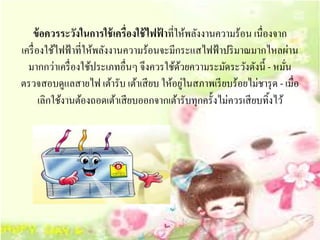 ข้อควรระวงในการใช้เครื่องใช้ไฟฟาที่ใหพลงงานความร้อน เนื่องจาก
                 ั                    ้        ้ ั
เครื่ องใช้ไฟฟ้ าที่ให้พลังงานความร้อนจะมีกระแสไฟฟ้ าปริ มาณมากไหลผ่าน
  มากกว่าเครื่องใชประเภทอื่นๆ จึงควรใชดวยความระมดระวงดงน้ ี - หมัน
                      ้                  ้ ้         ั ั ั             ่
                                             ่
ตรวจสอบดูแลสายไฟ เต้ารับ เต้าเสี ยบ ให้อยูในสภาพเรี ยบร้อยไม่ชารุ ด - เมื่อ
       เลิกใชงานตองถอดเตาเสียบออกจากเตารับทุกคร้ ังไม่ควรเสียบทิ้งไว ้
             ้ ้             ้            ้
 