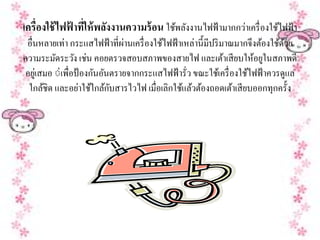 เครื่องใช้ไฟฟาทให้พลงงานความร้อน ใชพลงงานไฟฟ้ามากกวาเครื่องใชไฟฟ้า
             ้ ี่   ั              ้ ั             ่         ้
 อื่นหลายเท่า กระแสไฟฟ้าที่ผานเครื่องใชไฟฟ้าเหล่าน้ ีมีปริมาณมากจึงตองใชดวย
                            ่          ้                            ้ ้ ้
ความระมดระวง เช่น คอยตรวจสอบสภาพของสายไฟ และเตาเสียบให้อยูในสภาพดี
          ั ั                                              ้
อยูเ่ สมอ ◌่เพื่อป้องกนอนตรายจากกระแสไฟฟ้ารั่ว ขณะใชเ้ ครื่องใชไฟฟ้าควรดูแล
                      ั ั                                       ้
       ้           ่ ้ ้ั
 ใกลชิด และอยาใชใกลกบสารไวไฟ เมื่อเลิกใชแลวตองถอดเตาเสียบออกทุกคร้ ัง
                                            ้ ้ ้            ้
 
