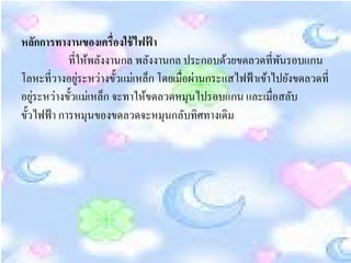 หลกการทางานของเครื่องใช้ ไฟฟ้ า
       ั
            ที่ใหพลงงานกล พลงงานกล ประกอบดวยขดลวดที่พนรอบแกน
                  ้ ั            ั            ้          ั
โลหะที่วางอยระหว่างข้ วแม่เหลก โดยเมื่อผานกระแสไฟฟ้าเขาไปยงขดลวดที่
               ู่       ั      ็        ่             ้ ั
อยูระหว่างข้ วแม่เหลก จะทาใหขดลวดหมุนไปรอบแกน และเมื่อสลบ
     ่       ั        ็      ้                             ั
ข้ วไฟฟ้า การหมุนของขดลวดจะหมุนกลบทิศทางเดิม
   ั                                  ั
 