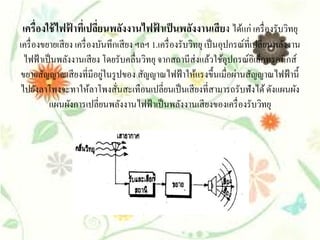 เครื่องใช้ ไฟฟาทีเ่ ปลียนพลังงานไฟฟาเป็ นพลังงานเสี ยง ได้แก่ เครื่ องรับวิทยุ
              ้        ่           ้
เครื่ องขยายเสี ยง เครื่ องบันทึกเสี ยง ฯลฯ 1.เครื่ องรับวิทยุ เป็ นอุปกรณ์ที่เปลี่ยนพลังงาน
 ไฟฟ้าเป็นพลงงานเสียง โดยรับคลื่นวทยุ จากสถานีส่งแลวใชอุปกรณ์อิเลกทรอนิกส์
                 ั                        ิ                      ้ ้             ็
                             ่
ขยายสัญญาณเสี ยงที่มีอยูในรู ปของ สัญญาณไฟฟ้ าให้แรงขึ้นเมื่อผ่านสัญญาณไฟฟ้ านี้
ไปยงลาโพงจะทาใหลาโพงสนสะเทือนเปลี่ยนเป็นเสียงที่สามารถรับฟังได้ ดงแผนผง
       ั                  ้      ั่                                                  ั     ั
          แผนผงการเปลี่ยนพลงงานไฟฟ้าเป็นพลงงานเสียงของเครื่องรับวทยุ
                   ั                ั                  ั                           ิ
 