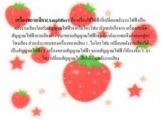 เครื่องขยายเสี ยง(Amplifier) คือ เครื่องใชไฟฟ้าที่เปลี่ยนพลงงานไฟฟ้าเป็น
                                            ้                ั
  พลงงานเสียงโดยรับสญญาณไฟฟ้าจากไมโครโฟน หวเทปหรือจาก เครื่องกาเนิด
     ั                ั                            ั
สญญาณไฟฟ้าจากเสียงต่างๆ มาขยายสญญาณไฟฟ้าจนมีกาลงมากพอจึงส่งออกสู่ลา
  ั                                 ั                    ั
 โพงเสี ยง ส่วนประกอบของเครื่ องขยายเสี ยง 1. ไมโครโฟน เปลี่ยนพลงงานเสียงให้
                                                                ั
เป็นสญญาณไฟฟ้า 2. เครื่องขยายสญญาณไฟฟ้า ขยายสญญาณไฟฟ้าใหแรงข้ ึน 3. ลา
       ั                        ั                    ั            ้
                 โพง เปลี่ยนสญญาณไฟฟ้าใหเ้ ป็นพลงงานเสียง
                              ั                        ั
 