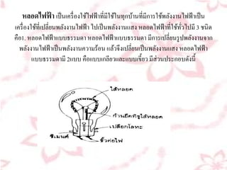 หลอดไฟฟา เป็นเครื่องใชไฟฟ้าที่มีใชในทุกบานที่มีการใชพลงงานไฟฟ้าเป็น
         ้              ้           ้     ้           ้ ั
เครื่องใชที่เปลี่ยนพลงงานไฟฟ้า ไปเป็นพลงงานแสง หลอดไฟฟ้าที่ใชทวไปมี 3 ชนิด
         ้           ั                   ั                   ้ ั่
คือ1. หลอดไฟฟ้าแบบธรรมดา หลอดไฟฟ้าแบบธรรมดา มีการเปลี่ยนรูปพลงงานจาก
                                                                  ั
  พลงงานไฟฟ้าเป็นพลงงานความร้อน แลวจึงเปลี่ยนเป็นพลงงานแสง หลอดไฟฟ้า
      ั                ั               ้             ั
        แบบธรรมดามี 2แบบ คือแบบเกลียวและแบบเขี้ยว มีส่วนประกอบดังนี้
 