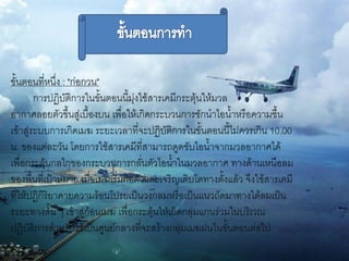 ขั้นตอนที่หนึ่ง : "ก่อกวน"
        การปฏิบัติการในขั้นตอนนี้มุ่งใช้สารเคมีกระตุ้นให้มวล
อากาศลอยตัวขึ้นสู่เบื้องบน เพื่อให้เกิดกระบวนการชักนาไอน้าหรือความชื้น
เข้าสู่ระบบการเกิดเมฆ ระยะเวลาที่จะปฏิบัติการในขั้นตอนนี้ไม่ควรเกิน 10.00
น. ของแต่ละวัน โดยการใช้สารเคมีที่สามารถดูดซับไอน้าจากมวลอากาศได้
เพื่อกระตุ้นกลไกของกระบวนการกลั่นตัวไอน้าในมวลอากาศ ทางด้านเหนือลม
ของพื้นที่เป้าหมาย เมื่อเมฆเริ่มก่อตัวและเจริญเติบโตทางตั้งแล้ว จึงใช้สารเคมี
ที่ให้ปฏิกิริยาคายความร้อนโปรยเป็นวงกลมหรือเป็นแนวถัดมาทางใต้ลมเป็น
ระยะทางสั้น ๆ เข้าสู่ก้อนเมฆ เพื่อกระตุ้นให้เกิดกลุ่มแกนร่วมในบริเวณ
ปฏิบัติการสาหรับใช้เป็นศูนย์กลางที่จะสร้างกลุ่มเมฆฝนในขั้นตอนต่อไป
 