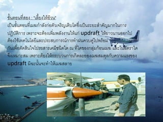 ขั้นตอนที่สอง : "เลี้ยงให้อ้วน"
เป็นขั้นตอนที่เมฆกาลังก่อตัวเจริญเติบโตซึ่งเป็นระยะสาคัญมากในการ
ปฏิบัติการ เพราะจะต้องเพิ่มพลังงานให้แก่ updraft ให้ยาวนานออกไป
ต้องใช้เทคโนโลยีและประสบการณ์การทาฝนควบคู่ไปพร้อม
กันเพื่อตัดสินใจโปรยสารเคมีชนิดใด ณ ที่ใดของกลุ่มก้อนเมฆ และในอัตราใด
จึงเหมาะสม เพราะต้องให้กระบวนการเกิดละอองเมฆสมดุลกับความแรงของ
updraft มิฉะนั้นจะทาให้เมฆสลาย
 