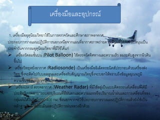 เครื่องมือและอุปกรณ์

1. เครื่องมืออุตุนิยมวิทยาใช้ในการตรวจวัดและศึกษาสภาพอากาศ
ประกอบการวางแผนปฏิบัติการนอกเหนือจากแผนที่อากาศภาพถ่ายดาวเทียมที่ได้รับสนับสนุนเป็น
ประจาวันจากกรมอุตุนิยมวิทยาที่มีใช้ได้แก่
 เครื่องวัดลมชั้นบน (Pilot Balloon) ใช้ตรวจวัดทิศทางและความเร็ว ลมระดับสูงจากผิวดิน
    ขึ้นไป
 เครื่องวิทยุหยั่งอากาศ (Radiosonde) เป็นเครื่องมืออิเล็คทรอนิคส์ประกอบด้วยเครื่องส่ง
    วิทยุ ซึ่งจะติดไปกับบอลลูนและเครื่องรับสัญญาณวิทยุซึ่งจะบอกให้ทราบถึงข้อมูลอุณหภูมิ
    ความชื้นของบรรยากาศในระดับต่างๆ
 เครื่องเรดาร์ ตรวจอากาศ (Weather Radar) ที่มีใช้อยู่เป็นแบบติดรถยนต์เคลื่อนที่ได้มี
    ประสิทธิภาพสามารถบอกบริเวณที่มีฝนตกและความแรงหรือปริมาณน้าฝนและการเคลื่อนที่ของ
    กลุ่มฝนได้ในรัศมี 200-400 กม. ซึ่งนอกจากจะใช้ประกอบการวางแผนปฏิบัติการแล้วยังใช้เป็น
    หลักฐานในการประเมินผลปฏิบัติการฝนหลวงอีกด้วย
 