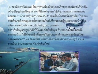 5. สถานีเรดาร์ฝนหลวง ในบรรดาเครื่องมืออุปกรณ์วิทยาศาสตร์ภายใต้จัดเป็น
เครื่องมืออุปกรณ์วิทยาศาสตร์ที่มีมูลค่าสูงสุด ใช้เพื่อวางแผนการทดลองและ
ติดตามประเมินผลปฏิบัติการฝนหลวงสาธิตเครื่องมือชนิดนี้ทางานโดยใช้ระบบ
คอมพิวเตอร์ ควบคุมการสั่งการการเก็บบันทึกรวบรวมข้อมูลสามารถนาข้อมูล
กลับมาแสดงใหม่จากเทปบันทึกในรูปแบบการทางาน
กล่าวคือข้อมูลจะถูกบันทึกไว้ในเทปบันทึกข้อมูล ด้วยระบบคอมพิวเตอร์ที่
สามารถนามาใช้ได้ตลอดซึ่งเชื่อมต่อกับระบบเรดาร์การแสดงผล/ข้อมูลโดย
จอภาพขนาด 20 นิ้ว สถานที่ตั้ง ที่เรียกว่าสถานีเรดาร์ฝนหลวงนี้อยู่ที่ ตาบล
ยางเปียง อาเภออมก๋อย จังหวัดเชียงใหม่
 