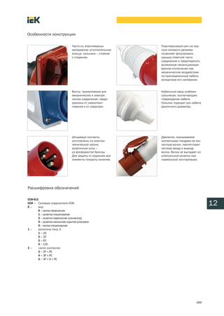 Особенности конструкции

                                 Части из эластомерных        Пластмассовый шип на кор
                                 материалов: уплотнительные   пусе силового разъема
                                 кольца, сальники – стойкие   позволяет фиксировать
                                 к старению.                  крышку ответной части
                                                              соединения и предотвратить
                                                              возможное несанкциониро
                                                              ванное отключение при
                                                              механическом воздействии
                                                              на присоединенный кабель
                                                              вследствие его натяжения.


                                 Винты, применяемые для       Кабельный ввод снабжен
                                 механических и электри       сальником, исключающим
                                 ческих соединений, предо     повреждение кабеля.
                                 хранены от самоотвин         Сальник подходит для кабеля
                                 чивания и от коррозии.       различного диаметра.




                                 Штыревые контакты            Давление, оказываемое
                                 изготовлены из электро       контактными гнездами на кон
                                 технической латуни,          тактные вилки, препятствует
                                 розеточные узлы –            легкому вводу и выводу
                                 из фосфористой бронзы.       вилки. Вилка не выпадает из
                                 Для защиты от коррозии все   штепсельной розетки при
                                 элементы покрыты никелем.    нормальной эксплуатации.




Расшифровка обозначений

ССИ 013
ССИ – Силовые соединители ИЭК
0–     вид
                                                                                            12
       0 – вилка переносная
       1 – розетка стационарная
       2 – розетка переносная (коннектор)
       4 – розетка наклонная скрытой установки
       5 – вилка стационарная
1–     величина тока, А
       1 – 16
       2 – 32
       3 – 63
       4 – 125
3–     число контактов
       3 – 2P + PE
       4 – 3P + PE
       5 – 3P + N + PE




                                                                                      489
 