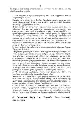 15
Τα σημεία διατύπωσης αντικρουόμενων απόψεων για τους τομείς και τις
ειδικότητες είναι τα εξής:

  1. Να συνεχίσει ή όχι ο διαχωρισμός του Τομέα Οχημάτων από το
  Μηχανολογικό τομέα.
  Επικράτησε η άποψη ότι ο Τομέας Οχημάτων είναι συναφής με τους
  τομείς Μηχανολογικό, Ηλεκτρονικό και Ηλεκτρολογικό αλλά θα πρέπει
  να υπάρχει ξεχωριστά από αυτούς.
  Η τεχνολογία των σύγχρονων οχημάτων έχει αλλάξει κατά πολύ τα
  τελευταία έτη με την εισαγωγή ηλεκτρονικών συστημάτων και
  συστημάτων αυτοματισμού, τα οποία δεν υπήρχαν κατά το παρελθόν, και
  έχουν δημιουργήσει διαφορετικό προφίλ επαγγέλματος του «μηχανικού
  αυτοκινήτων». Κατά συνέπεια για την αρτιότερη κατάρτιση των
  μαθητών τα προγράμματα και τα διδασκόμενα μαθήματα οφείλουν να
  συμπορεύονται με τη σύγχρονη τεχνολογία των οχημάτων και οι
  διδάσκοντες εκπαιδευτικοί θα πρέπει να είναι και άλλων ειδικοτήτων
  εκτός των Τεχνολόγων Οχημάτων.
  2. Να συνεχίσει ή όχι να λειτουργεί ενοποιημένος όπως σήμερα ο Τομέας
  Υγείας και Πρόνοιας.
  Επικράτησε η άποψη ότι ο τομέας περιλαμβάνει πολλές ειδικότητες και
  συχνά ανόμοιες, με αποτέλεσμα οι μαθητές να μη διδάσκονται στη Β΄
  τάξη κάποιο αντιπροσωπευτικό μάθημα της ειδικότητας την οποία θα
  ακολουθήσουν. Ειδικότερα το φαινόμενο αυτό υπάρχει έντονο στις
  ειδικότητες Πρόνοιας (Βρεφονηπιοκόμων και Κοινωνικών Φροντιστών)
  όπου το προφίλ των ειδικοτήτων Βρεφονηπιοκόμων και κοινωνικών
  Φροντιστών διαφέρει σε μεγάλο βαθμό από εκείνα της Υγείας. Επιπλέον
  τα επαγγέλματα αυτά καθαυτά διαφέρουν και για το λόγο αυτό είναι
  χωρισμένα σε επαγγέλματα Υγείας και σε επαγγέλματα Πρόνοιας.
  3. Οι Ειδικότητες Αισθητικής Τέχνης και Κομμωτικής Τέχνης να
  υπαχθούν σε ενιαίο τομέα, όπως παλαιότερα, ή όχι;
   Τονίστηκε ότι οι ειδικότητες έχουν μεγάλη συνάφεια και θα πρέπει να
  είναι στον ίδιο τομέα. Διευκρινίστηκε επίσης ότι η ειδικότητα της
  Αισθητικής, διαφοροποιείται στην άσκηση επαγγέλματος πτυχιούχου ΤΕΙ
  από τον πτυχιούχο Δευτεροβάθμιας Εκπαίδευσης.
  4. Στο Τομέα Οικονομίας – Διοίκησης και Τουρισμού οι ειδικότητες
  βοηθών λογιστών, γραμματέα διοικητικών υπηρεσιών και υπαλλήλων
  τουριστικών επιχειρήσεων είναι διακριτές και στο περιεχόμενο σπουδών
  και στην άσκηση επαγγέλματος και θα πρέπει να λειτουργούν ξεχωριστά.

  8. Διοικητική       δομή     της    Τεχνικής      Επαγγελματικής
  Εκπαίδευσης
 