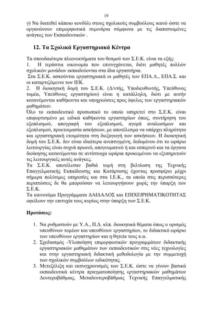19
γ) Να διατεθεί κάποιο κονδύλι στους σχολικούς συμβούλους ικανό ώστε να
οργανώνουν επιμορφωτικά σεμινάρια σύμφωνα με τις διαπιστωμένες
ανάγκες των Εκπαιδευτικών .

   12. Τα Σχολικά Εργαστηριακά Κέντρα
Τα σπουδαιότερα πλεονεκτήματα του θεσμού των Σ.Ε.Κ. είναι τα εξής:
1. Η τεράστια οικονομία που επιτυγχάνεται, διότι μαθητές πολλών
σχολικών μονάδων εκπαιδεύονται στα ίδια εργαστήρια.
 Στα Σ.Ε.Κ. ασκούνται εργαστηριακά οι μαθητές των ΕΠΑ.Λ., ΕΠΑ.Σ. και
οι καταρτιζόμενοι των ΙΕΚ.
2. Η διοικητική δομή του Σ.Ε.Κ. (Δ/ντής, Υποδιευθυντής, Υπεύθυνος
τομέα, Υπεύθυνος εργαστηρίου) είναι η κατάλληλη, διότι με αυτήν
κατανέμονται καθήκοντα και υποχρεώσεις προς όφελος των εργαστηριακών
μαθημάτων.
Όλο το εκπαιδευτικό προσωπικό το οποίο υπηρετεί στο Σ.Ε.Κ. είναι
επιφορτισμένο με ειδικά καθήκοντα εργαστηρίων όπως, συντήρηση του
εξοπλισμού, απογραφή του εξοπλισμού, αγορά αναλωσίμων και
εξοπλισμού, προετοιμασία ασκήσεων, με αποτέλεσμα να υπάρχει πληρότητα
και εργαστηριακή ετοιμότητα στη διεξαγωγή των ασκήσεων. Η διοικητική
δομή του Σ.Ε.Κ. δεν είναι ιδιαίτερα ανεπτυγμένη, δεδομένου ότι το ωράριο
λειτουργίας είναι συχνά πρωινό, απογευματινό ή και εσπερινό και τα όργανα
διοίκησης κατανέμονται σε αντίστοιχα ωράρια προκειμένου να εξυπηρετούν
τις λειτουργικές αυτές ανάγκες.
Τα Σ.Ε.Κ. αποτέλεσαν βαθιά τομή στη βελτίωση της Τεχνικής
Επαγγελματικής Εκπαίδευσης και Κατάρτισης έχοντας προσφέρει μέχρι
σήμερα πολύτιμες υπηρεσίες και στα Ι.Ε.Κ., τα οποία στις περισσότερες
περιπτώσεις δε θα μπορούσαν να λειτουργήσουν χωρίς την ύπαρξη των
Σ.Ε.Κ.
Τα καινοτόμα Προγράμματα ΔΑΙΔΑΛΟΣ και ΕΠΙΧΕΙΡΗΜΑΤΙΚΟΤΗΤΑΣ
οφείλουν την επιτυχία τους κυρίως στην ύπαρξη των Σ.Ε.Κ.

Προτάσεις:

   1. Να ρυθμιστούν με Υ.Α., Π.Δ. κλπ. διοικητικά θέματα όπως ο ορισμός
      υπευθύνων τομέων και υπευθύνων εργαστηρίων, το διδακτικό ωράριο
      των υπευθύνων εργαστηρίων και η θητεία τους κ.α.
   2. Σχεδιασμός -Υλοποίηση επιμορφωτικών προγραμμάτων διδακτικής
      εργαστηριακών μαθημάτων των εκπαιδευτικών στις νέες τεχνολογίες
      και στην εργαστηριακή διδακτική μεθοδολογία με την συμμετοχή
      των σχολικών συμβούλων ειδικότητας.
   3. Μετεξέλιξη και εκσυγχρονισμός των Σ.Ε.Κ. ώστε να γίνουν βασικά
      εκπαιδευτικά κέντρα πραγματοποίησης εργαστηριακών μαθημάτων
      Δευτεροβάθμιας, Μεταδευτεροβάθμιας Τεχνικής Επαγγελματικής
 