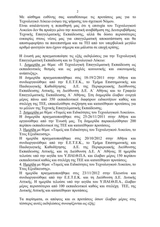2
Με αίσθημα ευθύνης σας καταθέσουμε τις προτάσεις μας για το
Τεχνολογικό Λύκειο ενόψει της ψήφισης του σχετικού Νόμου.
Είναι αταλάντευτη η πεποίθησή μας ότι η επιτυχία του Τεχνολογικού
Λυκείου δεν θα προάγει μόνο την ποιοτική αναβάθμιση της Δευτεροβάθμιας
Τεχνικής Επαγγελματικής Εκπαίδευσης, αλλά θα δώσει περισσότερες
ευκαιρίες στους νέους μας για επαγγελματική αποκατάσταση και θα
αποσυμφορήσει τα πανεπιστήμια και τα ΤΕΙ από τον υπερβολικά μεγάλο
αριθμό φοιτητών που έχουν σήμερα και μάλιστα σε εποχή κρίσης.

Η ένωσή μας πραγματοποίησε τις εξής εκδηλώσεις για την Τεχνολογική
Επαγγελματική Εκπαίδευση και το Τεχνολογικό Λύκειο:
1. Διημερίδα με θέμα: «Η Τεχνολογική Επαγγελματική Εκπαίδευση ως
εκπαιδευτικός θεσμός και ως μοχλός κοινωνικής και οικονομικής
ανάπτυξης».
Η διημερίδα πραγματοποιήθηκε στις 18-19/2/2011 στην Αθήνα και
συνδιοργανώθηκε από την Ε.Ε.Τ.Ε.Κ., το Τμήμα Επιστημονικής και
Παιδαγωγικής Καθοδήγησης          Δ.Ε. της Περιφερειακής Διεύθυνσης
Εκπαίδευσης Αττικής, τη Διεύθυνση Δ.Ε. Α΄ Αθήνας και το Γραφείο
Επαγγελματικής Εκπαίδευσης Α΄ Αθήνας. Στη διημερίδα έλαβαν ενεργά
μέρος πάνω από 350 εκπαιδευτικοί διαφόρων ειδικοτήτων καθώς και
στελέχη της ΤΕΕ, επακολούθησε συζήτηση και κατατέθηκαν προτάσεις για
το μέλλον της Τεχνικής Επαγγελματικής Εκπαίδευσης.
2. Διημερίδα με θέμα: «Τομείς και Ειδικότητες του Τεχνολογικού Λυκείου».
Η διημερίδα πραγματοποιήθηκε στις 25-26/11/2011 στην Αθήνα και
οργανώθηκε από την Ένωσή μας. Τη διημερίδα παρακολούθησαν 200
περίπου εκπαιδευτικοί της ΤΕΕ και κατατέθηκαν προτάσεις.
3. Ημερίδα με θέμα: «Τομείς και Ειδικότητες του Τεχνολογικού Λυκείου, το
Έτος Εξειδίκευσης».
Η ημερίδα πραγματοποιήθηκε στις 20/10/2012 στην Αθήνα και
συνδιοργανώθηκε από την Ε.Ε.Τ.Ε.Κ., το Τμήμα Επιστημονικής και
Παιδαγωγικής Καθοδήγησης          Δ.Ε. της Περιφερειακής Διεύθυνσης
Εκπαίδευσης Αττικής, και τη Διεύθυνση Δ.Ε. Α΄ Αθήνας. Η ημερίδα
τελούσε υπό την αιγίδα του Υ.ΠΑΙ.Θ.Π.Α. και έλαβαν μέρος 150 περίπου
εκπαιδευτικοί καθώς και στελέχη της ΤΕΕ και κατατέθηκαν προτάσεις.
4. Ημερίδα με θέμα: «Τομείς και Ειδικότητες του Τεχνολογικού Λυκείου, το
Έτος Εξειδίκευσης».
Η ημερίδα πραγματοποιήθηκε στις 23/11/2012 στην Ελευσίνα και
συνδιοργανώθηκε από την Ε.Ε.Τ.Ε.Κ. και τη Διεύθυνση Δ.Ε. Δυτικής
Αττικής. Η ημερίδα τελούσε υπό την αιγίδα του Υ.ΠΑΙ.Θ.Π.Α., έλαβαν
μέρος περισσότεροι από 100 εκπαιδευτικοί καθώς και στελέχη ΤΕΕ, της
Δυτικής Αττικής και κατατέθηκαν προτάσεις.

Τα πορίσματα, οι απόψεις και οι προτάσεις όσων έλαβαν μέρος στις
τέσσερις αυτές εκδηλώσεις συνοψίζονται ως εξής:
 