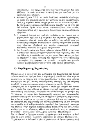 20
      Εκπαίδευσης και εφαρμογής κοινοτικών προγραμμάτων Δια Βίου
      Μάθησης τα οποία απαιτούν πρακτική άσκηση συμβατή με τον
      εξοπλισμό που διαθέτουν.
   4. Κατασκευές στα Σ.Ε.Κ., τα οποία διαθέτουν κατάλληλο εξοπλισμό,
      με σκοπό την πρακτική άσκηση των μαθητών και την εκμετάλλευση,
      όπως π.χ. παγκάκια, κάδοι απορριμμάτων, service σε αυτοκίνητα κλπ.
      Το σύστημα αυτό έχει εφαρμοσθεί κατά το παρελθόν με επιτυχία στη
      Σιβιτανίδειο Σχολή στην οποία κατασκευαζόταν από έπιπλα,
      ηλεκτροκινητήρες μέχρι αμαξώματα λεωφορείων και πυροσβεστικών
      οχημάτων.
   5. Η πρακτική άσκηση των μαθητών επιβάλλεται να γίνεται και σε
      χώρους εκτός σχολείου π.χ. υπηρεσίες του δημοσίου, οργανισμούς,
      νοσοκομεία, ιδιωτικό τομέα κλπ. με ευθύνη και καθοδήγηση του
      διδάσκοντος καθηγητή προκειμένου οι μαθητές να έχουν στη διάθεσή
      τους σύγχρονο εξοπλισμό της αγοράς, πραγματικό εργασιακό
      περιβάλλον στο οποίο θα κληθούν να εργαστούν.
   6. Στο θεσμικό πλαίσιο που διέπει τη λειτουργία των Σ.Ε.Κ. προτείνεται
      η θητεία των υπεύθυνων εργαστηρίων να είναι τετραετής, όπως και
      των άλλων οργάνων διοίκησής τους και για το διδακτικό τους ωράριο
      να ισχύσουν οι ίδιες διατάξεις που ισχύουν για τους υπεύθυνους
      εργαστηρίων πληροφορικής και φυσικών επιστημών των γενικών
      λυκείων η λειτουργία των οποίων είναι κατά κανόνα απλούστερη.

   13. Το μάθημα της Τεχνολογίας

Θεωρούμε ότι η κατάργηση του μαθήματος της Τεχνολογίας στο Γενικό
Λύκειο αποτέλεσε σφάλμα διότι η τεχνολογική εκπαίδευση είναι σήμερα
απαραίτητη, ως στοιχείο της γενικής εκπαίδευσης, για όλους τους μαθητές
ανεξάρτητα από μελλοντικές επαγγελματικές επιλογές, ως μια ελάχιστη
συμβολή για την προετοιμασία τους στην κοινωνία που θα ζήσουν.
Διευκρινίζεται ότι η Ερευνητική Εργασία η οποία έχει εισαχθεί στο Λύκειο
και η οποία δεν είναι μάθημα με κάποιο γνωστικό αντικείμενο, αλλά μια
εκπαιδευτική μεθοδολογία, δεν μπορεί να αντικαταστήσει το μάθημα της
Τεχνολογίας το οποίο έχει διαφορετικούς στόχους και συγκεκριμένο
γνωστικό αντικείμενο. Διευκρινίζεται επίσης ότι το μάθημα της Τεχνολογίας
δεν πρέπει να συγχέεται με τις «νέες τεχνολογίες» δηλ. την πληροφορική.
Η κατάργηση της Τεχνολογίας έχει αρνητικές επιπτώσεις και στη συνέχεια
των σπουδών μετά το Γυμνάσιο διότι οι μαθητές δεν έχουν σαφή εικόνα για
τις σπουδές στην Τεχνική Επαγγελματική Εκπαίδευση και ακολουθούν
ανεξάρτητα με τις ιδιαίτερες κλίσεις και ικανότητές τους το μονόδρομο
Γυμνάσιο - Γενικό Λύκειο - πανελλήνιες εξετάσεις – Πανεπιστήμιο.
Με το πιλοτικό πρόγραμμα το οποίο εφαρμόστηκε κατά το τρέχον σχολικό
έτος σε μικρό αριθμό Γυμνασίων, καταργείται το μάθημα Πληροφορική -
Τεχνολογία και η διδασκαλία γίνεται χωριστά αλλά όχι σε εργαστηριακή
 