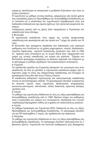 21
μορφή με αποτέλεσμα να καταργείται η μετάδοση δεξιοτήτων που είναι το
κυρίως ζητούμενο.
Η τεχνολογία ως μάθημα γενικής παιδείας, εφαρμόζεται από πολλά χρόνια
στις ευρωπαϊκές χώρες σε Πρωτοβάθμια και Δευτεροβάθμια Εκπαίδευση, με
το σκεπτικό ότι η κατάκτηση του τεχνολογικού αλφαβητισμού είναι μια
διαδικασία σταδιακή και έχει άμεση σχέση με την εξελικτική ψυχολογία του
ατόμου.
Αναφέρουμε μερικές από τις χώρες όπου εφαρμόζεται η Τεχνολογία στο
εκπαιδευτικό τους σύστημα.
 Φινλανδία.
H τεχνολογική εκπαίδευση είναι τμήμα της γενικής υποχρεωτικής
εκπαίδευσης που προσφέρεται από την ηλικία των 7 μέχρι την ηλικία των 16
ετών.
Η Φινλανδία έχει πολύχρονη παράδοση στη διδασκαλία ενός σχολικού
μαθήματος που συνδέεται με τη χρήση μηχανημάτων, υλικών, διαδικασιών,
τεχνικών παραγωγής, τεχνικών κατασκευής, εργαλείων κλπ. Από το 1866
το σχολικό αυτό αντικείμενο με το όνομα Sloyd ήταν υποχρεωτικό σαν
τμήμα της γενικής εκπαίδευσης για αγόρια και κορίτσια. Σήμερα στο
Φινλανδικό πρόγραμμα αναφέρεται ως tekninen ty&ouml, και σύμφωνα με
το πρόγραμμα οι μαθητές σχεδιάζουν και κατασκευάζουν αντικείμενα.
 Γερμανία
Τα ομόσπονδα κρατίδια της Γερμανίας διατηρούν την αυτονομία τους στην
εκπαίδευση. Σε όλα τα κρατίδια, η τεχνολογική εκπαίδευση αρχίζει από το
δημοτικό, μέχρι το τέλος της υποχρεωτικής εκπαίδευσης, και συνεχίζει να
προσφέρεται στους δύο από τους 4 τύπους λυκείου.
Η εκπαίδευση καθηγητών τεχνολογικής και επαγγελματικής εκπαίδευσης
γίνεται σε πανεπιστημιακό επίπεδο. Τα προγράμματα σπουδών αναφέρονται
σε ποικιλία τομέων όπως τεχνολογία, παιδαγωγικά, πληροφορική,
κοινωνικο-οικονομικά, πολιτιστικά, ειδική διδακτική, πρακτική άσκηση,
εξετάσεις κλπ.
 Γαλλία.
Το μάθημα της τεχνολογίας διδάσκεται σε όλες τις τάξεις πρωτοβάθμιας και
δευτεροβάθμιας εκπαίδευσης από το 1980. Βασικοί στόχοι του μαθήματος
είναι η κατανόηση του κόσμου των αντικειμένων, διατύπωση των εννοιών
«σχεδιασμός/λήψη/χρήση» καθώς και η χρήση του υπολογιστή ως εργαλείο.
 Αγγλία
Το μάθημα Σχεδιασμός και Τεχνολογία (DT), διδάσκεται σε όλες τις τάξεις
Πρωτοβάθμιας και Δευτεροβάθμιας Εκπαίδευσης. Το πρόγραμμα σπουδών
για την DT περιλαμβάνει 2 τομείς, την σχεδίαση και την παραγωγή.
 Ολλανδία
Το μάθημα της τεχνολογίας διδάσκεται σε όλες τις τάξεις πρωτοβάθμιας και
δευτεροβάθμιας εκπαίδευσης. Το πρόγραμμα σπουδών επικεντρώνεται σε 3
βασικούς άξονες: Τεχνολογία και κοινωνία (καθημερινή ζωή, βιομηχανία,
 