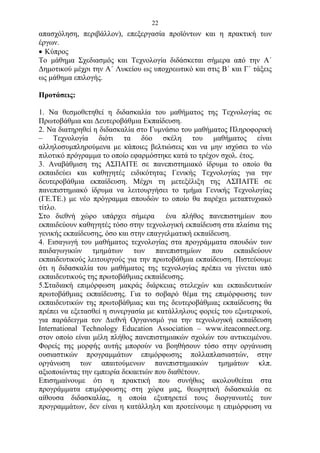 22
απασχόληση, περιβάλλον), επεξεργασία προϊόντων και η πρακτική των
έργων.
 Κύπρος
Το μάθημα Σχεδιασμός και Τεχνολογία διδάσκεται σήμερα από την Α΄
Δημοτικού μέχρι την Α΄ Λυκείου ως υποχρεωτικό και στις Β΄ και Γ΄ τάξεις
ως μάθημα επιλογής.

Προτάσεις:

1. Να θεσμοθετηθεί η διδασκαλία του μαθήματος της Τεχνολογίας σε
Πρωτοβάθμια και Δευτεροβάθμια Εκπαίδευση.
2. Να διατηρηθεί η διδασκαλία στο Γυμνάσιο του μαθήματος Πληροφορική
– Τεχνολογία διότι τα δύο σκέλη του μαθήματος είναι
αλληλοσυμπληρούμενα με κάποιες βελτιώσεις και να μην ισχύσει το νέο
πιλοτικό πρόγραμμα το οποίο εφαρμόστηκε κατά το τρέχον σχολ. έτος.
3. Αναβάθμιση της ΑΣΠΑΙΤΕ σε πανεπιστημιακό ίδρυμα το οποίο θα
εκπαιδεύει και καθηγητές ειδικότητας Γενικής Τεχνολογίας για την
δευτεροβάθμια εκπαίδευση. Μέχρι τη μετεξέλιξη της ΑΣΠΑΙΤΕ σε
πανεπιστημιακό ίδρυμα να λειτουργήσει το τμήμα Γενικής Τεχνολογίας
(ΓΕ.ΤΕ.) με νέο πρόγραμμα σπουδών το οποίο θα παρέχει μεταπτυχιακό
τίτλο.
Στο διεθνή χώρο υπάρχει σήμερα ένα πλήθος πανεπιστημίων που
εκπαιδεύουν καθηγητές τόσο στην τεχνολογική εκπαίδευση στα πλαίσια της
γενικής εκπαίδευσης, όσο και στην επαγγελματική εκπαίδευση.
4. Εισαγωγή του μαθήματος τεχνολογίας στα προγράμματα σπουδών των
παιδαγωγικών τμημάτων των πανεπιστημίων που εκπαιδεύουν
εκπαιδευτικούς λειτουργούς για την πρωτοβάθμια εκπαίδευση. Πιστεύουμε
ότι η διδασκαλία του μαθήματος της τεχνολογίας πρέπει να γίνεται από
εκπαιδευτικούς της πρωτοβάθμιας εκπαίδευσης.
5.Σταδιακή επιμόρφωση μακράς διάρκειας στελεχών και εκπαιδευτικών
πρωτοβάθμιας εκπαίδευσης. Για το σοβαρό θέμα της επιμόρφωσης των
εκπαιδευτικών της πρωτοβάθμιας και της δευτεροβάθμιας εκπαίδευσης θα
πρέπει να εξετασθεί η συνεργασία με κατάλληλους φορείς του εξωτερικού,
για παράδειγμα τον Διεθνή Οργανισμό για την τεχνολογική εκπαίδευση
International Technology Education Association – www.iteaconnect.org.
στον οποίο είναι μέλη πλήθος πανεπιστημιακών σχολών του αντικειμένου.
Φορείς της μορφής αυτής μπορούν να βοηθήσουν τόσο στην οργάνωση
ουσιαστικών προγραμμάτων επιμόρφωσης πολλαπλασιαστών, στην
οργάνωση των απαιτούμενων πανεπιστημιακών τμημάτων κλπ.
αξιοποιώντας την εμπειρία δεκαετιών που διαθέτουν.
Επισημαίνουμε ότι η πρακτική που συνήθως ακολουθείται στα
προγράμματα επιμόρφωσης στη χώρα μας, θεωρητική διδασκαλία σε
αίθουσα διδασκαλίας, η οποία εξυπηρετεί τους διοργανωτές των
προγραμμάτων, δεν είναι η κατάλληλη και προτείνουμε η επιμόρφωση να
 