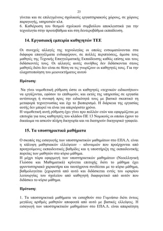 23
γίνεται και σε επιλεγμένους σχολικούς εργαστηριακούς χώρους, σε χώρους
παραγωγής, υπηρεσιών κλπ.
6. Καθιέρωση του θεσμού σχολικού συμβούλου αποκλειστικά για την
τεχνολογία στην πρωτοβάθμια και στη δευτεροβάθμια εκπαίδευση.

   14. Εργασιακή εμπειρία καθηγητών ΤΕΕ

Οι συνεχείς αλλαγές της τεχνολογίας οι οποίες ενσωματώνονται στα
διάφορα επαγγέλματα ενδιαφέρουν, σε πολλές περιπτώσεις, άμεσα τους
μαθητές της Τεχνικής Επαγγελματικής Εκπαίδευσης καθώς επίσης και τους
διδάσκοντές τους. Οι αλλαγές αυτές συνήθως δεν διδάσκονται στους
μαθητές διότι δεν είναι σε θέση να τις γνωρίζουν οι καθηγητές τους. Για την
ελαχιστοποίηση του μειονεκτήματος αυτού

Πρόταση:

 Να γίνει νομοθετική ρύθμιση ώστε οι καθηγητές «τεχνικών ειδικοτήτων»
να εργάζονται, εφόσον το επιθυμούν, και εκτός της υπηρεσίας σε εργασία
αντίστοιχη ή συναφή προς την ειδικότητά τους με βασικό σκεπτικό τη
μεταφορά τεχνογνωσίας και όχι το βιοπορισμό. Η διάρκεια της εργασίας
αυτής δεν μπορεί να είναι για απεριόριστο χρόνο.
Η νομοθετική αυτή ρύθμιση έχει γίνει προ πολλών ετών και εφαρμόζεται με
επιτυχία για τους καθηγητές του κλάδου ΠΕ 13 Νομικούς οι οποίοι έχουν το
δικαίωμα να ασκούν πλήρη δικηγορία και να διατηρούν δικηγορικό γραφείο.

   15. Τα υποστηρικτικά μαθήματα

Ο σκοπός της εισαγωγής των υποστηρικτικών μαθημάτων στο ΕΠΑ.Λ. είναι
η κάλυψη μαθησιακών ελλείψεων – αδυναμιών που προέρχονται από
προηγούμενες εκπαιδευτικές βαθμίδες και η υποστήριξη της εκπαιδευτικής
πορείας των μαθητών στο κύριο μάθημα.
Η μέχρι τώρα εφαρμογή των υποστηρικτικών μαθημάτων (Νεοελληνική
Γλώσσα και Μαθηματικά) κρίνεται επιτυχής διότι το μάθημα έχει
φροντιστηριακό χαρακτήρα και ταυτόχρονα συνδέεται με το κύριο μάθημα,
βαθμολογείται ξεχωριστά από αυτό και διδάσκεται εντός του ωραρίου
λειτουργίας του σχολείου από καθηγητή διαφορετικό από αυτόν που
διδάσκει το κύριο μάθημα.

Πρόταση:

1. Τα υποστηρικτικά μαθήματα να εισαχθούν στο Γυμνάσιο διότι όντως
μεγάλος αριθμός μαθητών αποφοιτά από αυτό με βασικές ελλείψεις. Η
εισαγωγή των υποστηρικτικών μαθημάτων στο ΕΠΑ.Λ. είναι απαραίτητη
 