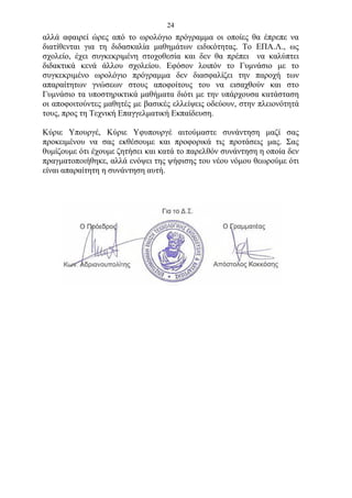 24
αλλά αφαιρεί ώρες από το ωρολόγιο πρόγραμμα οι οποίες θα έπρεπε να
διατίθενται για τη διδασκαλία μαθημάτων ειδικότητας. Το ΕΠΑ.Λ., ως
σχολείο, έχει συγκεκριμένη στοχοθεσία και δεν θα πρέπει να καλύπτει
διδακτικά κενά άλλου σχολείου. Εφόσον λοιπόν το Γυμνάσιο με το
συγκεκριμένο ωρολόγιο πρόγραμμα δεν διασφαλίζει την παροχή των
απαραίτητων γνώσεων στους αποφοίτους του να εισαχθούν και στο
Γυμνάσιο τα υποστηρικτικά μαθήματα διότι με την υπάρχουσα κατάσταση
οι αποφοιτούντες μαθητές με βασικές ελλείψεις οδεύουν, στην πλειονότητά
τους, προς τη Τεχνική Επαγγελματική Εκπαίδευση.

Κύριε Υπουργέ, Κύριε Υφυπουργέ αιτούμαστε συνάντηση μαζί σας
προκειμένου να σας εκθέσουμε και προφορικά τις προτάσεις μας. Σας
θυμίζουμε ότι έχουμε ζητήσει και κατά το παρελθόν συνάντηση η οποία δεν
πραγματοποιήθηκε, αλλά ενόψει της ψήφισης του νέου νόμου θεωρούμε ότι
είναι απαραίτητη η συνάντηση αυτή.
 