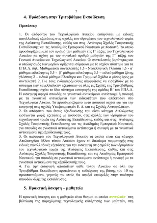 7
   4. Πρόσβαση στην Τριτοβάθμια Εκπαίδευση

Προτάσεις:

1. Οι απόφοιτοι του Τεχνολογικού Λυκείου εισάγονται με ειδικές
πανελλαδικές εξετάσεις στις σχολές των ιδρυμάτων του τεχνολογικού τομέα
της Ανώτατης Εκπαίδευσης, καθώς και στις Ανώτερες Σχολές Τουριστικής
Εκπαίδευσης και τις Ακαδημίες Εμπορικού Ναυτικού με ποσοστό, το οποίο
προσδιορίζεται από τον αριθμό των μαθητών της Γ΄ τάξης του Τεχνολογικού
Λυκείου σε σχέση με τον συνολικό αριθμό μαθητών της Γ΄ τάξης του
Γενικού Λυκείου και Τεχνολογικού Λυκείου. Οι συντελεστές βαρύτητας και
ο υπολογισμός των μορίων ορίζονται σύμφωνα με το ισχύον σύστημα για τα
ΕΠΑ.Λ. δηλ. Μαθηματικά συντελεστής 1,5 - Νεοελληνική Γλώσσα 1,5 - α΄
μάθημα ειδικότητας 3,5 - β΄ μάθημα ειδικότητας 3,5 – ειδικό μάθημα ξένης
γλώσσας 2 – ειδικό μάθημα Ελεύθερο και Γραμμικό Σχέδιο ο μέσος όρος με
συντελεστή 2. Για τους ενδιαφερόμενους αποφοίτους να εισαχθούν με το
σύστημα των πανελλαδικών εξετάσεων σε όλες τις Σχολές της Τριτοβάθμιας
Εκπαίδευσης ισχύει το ίδιο σύστημα εισαγωγής της ομάδας Β΄ του ΕΠΑ.Λ.
Η εισαγωγή αφορά σπουδές σε γνωστικά αντικείμενα αντίστοιχα ή συναφή
με τα γνωστικά αντικείμενα των ειδικοτήτων που απέκτησαν στο
Τεχνολογικό Λύκειο. Το προσδιοριζόμενο αυτό ποσοστό ισχύει και για την
εισαγωγή στις σχολές Υπαξιωματικών Ε. Δ. και τις Σχολές Αστυφυλάκων.
2. Οι απόφοιτοι του έτους εξειδίκευσης που είναι κάτοχοι Διπλώματος
εισάγονται χωρίς εξετάσεις με ποσοστό, στις σχολές των ιδρυμάτων του
τεχνολογικού τομέα της Ανώτατης Εκπαίδευσης, καθώς και στις Ανώτερες
Σχολές Τουριστικής Εκπαίδευσης και τις Ακαδημίες Εμπορικού Ναυτικού,
για σπουδές σε γνωστικά αντικείμενα αντίστοιχα ή συναφή με τα γνωστικά
αντικείμενα της εξειδίκευσής τους.
3. Οι απόφοιτοι του Τεχνολογικού Λυκείου οι οποίοι είναι και κάτοχοι
Απολυτηρίου άλλου τύπου Λυκείου έχουν το δικαίωμα συμμετοχής στις
ειδικές πανελλαδικές εξετάσεις για την εισαγωγή στις σχολές των ιδρυμάτων
του τεχνολογικού τομέα της Ανώτατης Εκπαίδευσης, καθώς και στις
Ανώτερες Σχολές Τουριστικής Εκπαίδευσης και τις Ακαδημίες Εμπορικού
Ναυτικού, για σπουδές σε γνωστικά αντικείμενα αντίστοιχα ή συναφή με τα
γνωστικά αντικείμενα της εξειδίκευσής τους.
4. Για την εισαγωγή αποφοίτων κάθε τύπου Λυκείου σε όλη την
Τριτοβάθμια Εκπαίδευση προτείνεται η καθιέρωση της βάσης του 10 ως
προαπαιτούμενο, γεγονός το οποίο θα αποβεί επωφελές στην ποιότητα
σπουδών όλης της εκπαίδευσης.

   5. Πρακτική άσκηση – μαθητεία

Η πρακτική άσκηση και η μαθητεία είναι θεσμοί οι οποίοι συντελούν στη
βελτίωση της παρεχόμενης τεχνολογικής κατάρτισης των μαθητών, στη
 