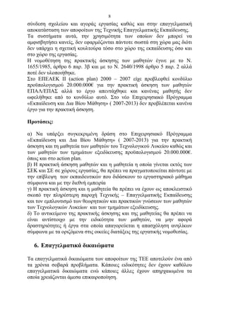 8
σύνδεση σχολείου και αγοράς εργασίας καθώς και στην επαγγελματική
αποκατάσταση των αποφοίτων της Τεχνικής Επαγγελματικής Εκπαίδευσης.
Τα συστήματα αυτά, την χρησιμότητα των οποίων δεν μπορεί να
αμφισβητήσει κανείς, δεν εφαρμόζονται πάντοτε σωστά στη χώρα μας διότι
δεν υπάρχει η σχετική κουλτούρα τόσο στο χώρο της εκπαίδευσης όσο και
στο χώρο της εργασίας.
Η νομοθέτηση της πρακτικής άσκησης των μαθητών έγινε με το Ν.
1655/1985, άρθρο 6 παρ. 3β και με το Ν. 2640/1998 άρθρο 5 παρ. 2 αλλά
ποτέ δεν υλοποιήθηκε.
Στο ΕΠΕΑΕΚ ΙΙ (action plan) 2000 – 2007 είχε προβλεφθεί κονδύλιο
προϋπολογισμού 20.000.000€ για την πρακτική άσκηση των μαθητών
ΕΠΑΛ/ΕΠΑΣ αλλά το έργο απεντάχθηκε και κανένας μαθητής δεν
ωφελήθηκε από το κονδύλιο αυτό. Στο νέο Επιχειρησιακό Πρόγραμμα
«Εκπαίδευση και Δια Βίου Μάθηση» ( 2007-2013) δεν προβλέπεται κανένα
έργο για την πρακτική άσκηση.

Προτάσεις:

α) Να υπάρξει συγκεκριμένη δράση στο Επιχειρησιακό Πρόγραμμα
«Εκπαίδευση και Δια Βίου Μάθηση» ( 2007-2013) για την πρακτική
άσκηση και τη μαθητεία των μαθητών του Τεχνολογικού Λυκείου καθώς και
των μαθητών των τμημάτων εξειδίκευσης προϋπολογισμού 20.000.000€.
όπως και στο action plan.
β) Η πρακτική άσκηση μαθητών και η μαθητεία η οποία γίνεται εκτός των
ΣΕΚ και ΣΕ σε χώρους εργασίας, θα πρέπει να πραγματοποιείται πάντοτε με
την επίβλεψη των εκπαιδευτικών που διδάσκουν το εργαστηριακό μάθημα
σύμφωνα και με την διεθνή εμπειρία
γ) Η πρακτική άσκηση και η μαθητεία θα πρέπει να έχουν ως αποκλειστικό
σκοπό την πληρέστερη παροχή Τεχνικής – Επαγγελματικής Εκπαίδευσης
και τον εμπλουτισμό των θεωρητικών και πρακτικών γνώσεων των μαθητών
των Τεχνολογικών Λυκείων και των τμημάτων εξειδίκευσης.
δ) Το αντικείμενο της πρακτικής άσκησης και της μαθητείας θα πρέπει να
είναι αντίστοιχο με την ειδικότητα των μαθητών, να μην αφορά
δραστηριότητες ή έργα στα οποία απαγορεύεται η απασχόληση ανηλίκων
σύμφωνα με τα οριζόμενα στις οικείες διατάξεις της εργατικής νομοθεσίας.

  6. Επαγγελματικά δικαιώματα

Τα επαγγελματικά δικαιώματα των αποφοίτων της ΤΕΕ αποτελούν ένα από
τα χρόνια σοβαρά προβλήματα. Κάποιες ειδικότητες δεν έχουν καθόλου
επαγγελματικά δικαιώματα ενώ κάποιες άλλες έχουν απηρχαιωμένα τα
οποία χρειάζονται άμεσα επικαιροποίηση.
 
