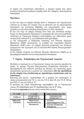 9
Ο τομέας των τουριστικών ειδικοτήτων, ο δομικός τομέας κλπ. έχουν
μειωμένη προσέλευση μαθητών ακριβώς διότι δεν υπάρχουν επαγγελματικά
δικαιώματα.

Προτάσεις:

α) Στο νέο νόμο να υπάρξει διάταξη ώστε οι Απόφοιτοι του Τεχνολογικού
Λυκείου με τη λήψη του πτυχίου τους να αποκτούν και τα επαγγελματικά
δικαιώματα της κατώτερης βαθμίδας του επαγγέλματός τους, χωρίς
εξετάσεις για την άδεια άσκησης επαγγέλματος σε άλλο υπουργείο.
β) Στο νέο νόμο να υπάρξει διάταξη ώστε όταν μία ειδικότητα αλλάζει
όνομα τα επαγγελματικά δικαιώματα να μεταφέρονται στη μετονομασθείσα
ειδικότητα με Υπουργική Απόφαση αντιστοίχησης των ειδικοτήτων χωρίς
να απαιτείται έκδοση Π.Δ., μια διαδικασία πολύ χρονοβόρα.
γ) Να επιταχυνθεί η διαδικασία σύστασης του Εθνικού Πλαισίου
Προσόντων (NQF) προκειμένου να ενταχθεί στο Ευρωπαϊκό Πλαίσιο
Προσόντων (ΕQF) ώστε να υπάρχει ακώλυτη μετακίνηση των Ελλήνων
εργαζομένων στο εξωτερικό, και να διευκολυνθεί έκδοση Επαγγελματικών
Δικαιωμάτων.
δ) Να υπάρξει σύνδεση του Εθνικού Πλαισίου Προσόντων (NQF) με τα
προγράμματα σπουδών και τα Επαγγελματικά δικαιώματα

   7. Τομείς – Ειδικότητες του Τεχνολογικού Λυκείου.

Με βάση το σκεπτικό ότι το Τεχνολογικό Λύκειο στα τρία έτη σπουδών θα
πρέπει να παρέχει Τεχνική Επαγγελματική Εκπαίδευση κατάλληλη να
προσαρμόζεται στις εκάστοτε εξελίξεις και αλλαγές της τεχνολογίας χωρίς
εξειδικεύσεις προτείνεται η μείωση των ειδικοτήτων υπό την προϋπόθεση
ότι θα υπάρξει έτος εξειδίκευσης με περισσότερες εξειδικεύσεις από τις
ειδικότητες.
Κάνοντας μια έρευνα διαπιστώθηκε ότι ο αριθμός των ειδικοτήτων οι
οποίες λειτουργούσαν στα Τ.Ε.Λ. και στις Τ.Ε.Σ. ήταν 48, στα Τ.Ε.Ε. 40 και
στα ΕΠΑ.Λ. και στις ΕΠΑ.Σ. 47.
Η πρόταση την οποία διατυπώνουμε περιλαμβάνει για το Τεχνολογικό
                                                       ο
Λύκειο 35 ειδικότητες και 55 εξειδικεύσεις για το 4 έτος .
Η συνολική πρόταση φαίνεται στους ακόλουθους πίνακες.

   Β’ ΤΑΞΗ              Γ’ ΤΑΞΗ             Τμήμα Εξειδίκευσης ΤΕΕ
                      ΕΙΔΙΚΟΤΗΤΑ                ΕΞΕΙΔΙΚΕΥΣΗ
   ΤΟΜΕΑΣ
                     (ΕΠΙΠΕΔΟΥ Β΄)              (ΕΠΙΠΕΔΟΥ Γ΄)
  ΜΗΧΑΝΟ –             Μηχανολόγος         • Τεχνικός
  ΛΟΓΙΚΟΣ           Εγκαταστάσεων &          Εργαλειομηχανών CNC
                       Κατασκευών          • Τεχνικός Ναυπηγικής
                                             Βιομηχανίας
 