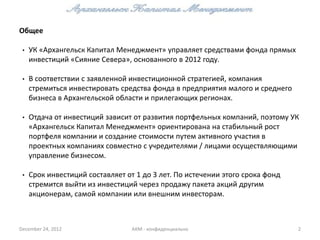 Общее

 •   УК «Архангельск Капитал Менеджмент» управляет средствами фонда прямых
     инвестиций «Сияние Севера», основанного в 2012 году.

 •   В соответствии с заявленной инвестиционной стратегией, компания
     стремиться инвестировать средства фонда в предприятия малого и среднего
     бизнеса в Архангельской области и прилегающих регионах.

 •   Отдача от инвестиций зависит от развития портфельных компаний, поэтому УК
     «Архангельск Капитал Менеджмент» ориентирована на стабильный рост
     портфеля компании и создание стоимости путем активного участия в
     проектных компаниях совместно с учредителями / лицами осуществляющими
     управление бизнесом.

 •   Срок инвестиций составляет от 1 до 3 лет. По истечении этого срока фонд
     стремится выйти из инвестиций через продажу пакета акций другим
     акционерам, самой компании или внешним инвесторам.



December 24, 2012                 АКМ - конфиденциально                        2
 