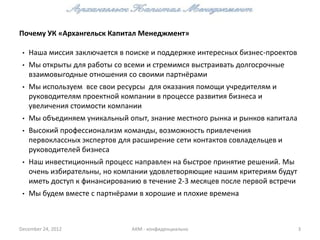 Почему УК «Архангельск Капитал Менеджмент»

 •   Наша миссия заключается в поиске и поддержке интересных бизнес-проектов
 •   Мы открыты для работы со всеми и стремимся выстраивать долгосрочные
     взаимовыгодные отношения со своими партнёрами
 •   Мы используем все свои ресурсы для оказания помощи учредителям и
     руководителям проектной компании в процессе развития бизнеса и
     увеличения стоимости компании
 •   Мы объединяем уникальный опыт, знание местного рынка и рынков капитала
 •   Высокий профессионализм команды, возможность привлечения
     первоклассных экспертов для расширение сети контактов совладельцев и
     руководителей бизнеса
 •   Наш инвестиционный процесс направлен на быстрое принятие решений. Мы
     очень избирательны, но компании удовлетворяющие нашим критериям будут
     иметь доступ к финансированию в течение 2-3 месяцев после первой встречи
 •   Мы будем вместе с партнёрами в хорошие и плохие времена



December 24, 2012               АКМ - конфиденциально                           3
 