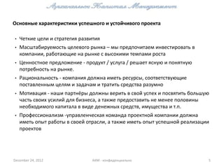 Основные характеристики успешного и устойчивого проекта

•   Четкие цели и стратегия развития
•   Масштабируемость целевого рынка – мы предпочитаем инвестировать в
    компании, работающие на рынке с высокими темпами роста
•   Ценностное предложение - продукт / услуга / решает ясную и понятную
    потребность на рынке.
•   Рациональность - компания должна иметь ресурсы, соответствующие
    поставленным целям и задачам и тратить средства разумно
•   Мотивация - наши партнёры должны верить в свой ​успех и посвятить большую
    часть своих усилий для бизнеса, а также предоставить не менее половины
    необходимого капитала в виде денежных средств, имущества и т.п.
•   Профессионализм -управленческая команда проектной компании должна
    иметь опыт работы в своей отрасли, а также иметь опыт успешной реализации
    проектов




December 24, 2012               АКМ - конфиденциально                       5
 