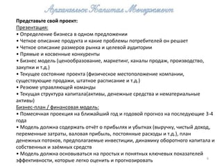 Представьте свой проект:
Презентация:
• Определение бизнеса в одном предложении
• Четкое описание продукта и какие проблемы потребителей он решает
• Четкое описание размеров рынка и целевой аудитории
• Прямые и косвенные конкуренты
• Бизнес модель (ценообразование, маркетинг, каналы продаж, производство,
закупки и т.д.)
• Текущее состояние проекта (физическое местоположение компании,
существующие продажи, штатное расписание и т.д.)
• Резюме управляющей команды
• Текущая структура капитала(активы, денежные средства и нематериальные
активы)
Бизнес-план / финансовая модель:
• Помесячная проекция на ближайший год и годовой прогноз на последующие 3-4
года
• Модель должна содержать отчёт о прибылях и убытках (выручку, чистый доход,
переменные затраты, валовая прибыль, постоянные расходы и т.д.), план
денежных потоков, предполагаемые инвестиции, динамику оборотного капитала и
собственных и заёмных средств
• Модель должна основываться на простых и понятных ключевых показателей
                                                                          6
эффективности, которые легко оценить и прогнозировать
 