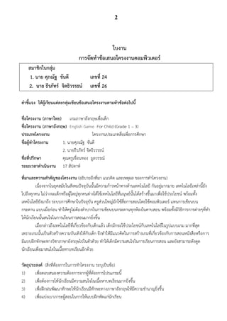 2




                                                ใบงาน
                                  การจัดทาข้อเสนอโครงงานคอมพิวเตอร์
    สมาชิกในกลุ่ม
     1. นาย ศุภณัฐ ขันตี                เลขที่ 24
    2. นาย ธีรภัทร์ จิตธิวรรธน์         เลขที่ 26

คาชี้แจง ให้ผู้เรียนแต่ละกลุ่มเขียนข้อเสนอโครงงานตามหัวข้อต่อไปนี้

ชื่อโครงงาน (ภาษาไทย) เกมภาษาอังกฤษเพื่อเด็ก           1
ชื่อโครงงาน (ภาษาอังกฤษ) English Game For Child (Grade 1 – 3)                            1
ประเภทโครงงาน                            โครงงานประเภทสื่อเพื่อการศึกษา                            1
ชื่อผู้ทาโครงงาน      1. นายศุภณัฐ ขันตี
                      2. นายธีรภัทร์ จิตธิวรรธน์
ชื่อที่ปรึกษา         คุณครูเขื่อนทอง มูลวรรณ์
ระยะเวลาดาเนินงาน 17 สัปดาห์
ที่มาและความสาคัญของโครงงาน (อธิบายถึงที่มา แนวคิด และเหตุผล ของการทาโครงงาน)
          เนื่องจากในยุคสมัยในสังคมปัจจุบันนั้นมีความก้าวหน้าทางด้านเทคโนโลยี กันอยู่มากมาย เทคโนโลยีเหล่านี้ยัง
ไปถึงทุกคน ไม่ว่างจะเด็กหรือผู้ใหญ่ทุกคนต่างได้ใช้เทคโนโลยีที่มนุษย์นั้นได้สร้างขึ้นมาเพื่อใช้ประโยชน์ พร้อมทั้ง
เทคโนโลยียังมาถึง ระบบการศึกษาในปัจจุบัน ครูส่วนใหญ่มักใช้สื่อการสอนโดยใช้คอมพิวเตอร์ แทนการเขียนบน
กระดาน แบบเมื่อก่อน ทาให้ครูไม่ต้องลาบากในการเขียนบนกระดานทุกห้องในคาบสอน พร้อมทั้งมีวิธีการการต่างๆที่ทา
ให้นักเรียนนั้นสนใจในการเรียนการสอนมากยิ่งขึ้น
          เมื่อกล่าวถึงเทคโนโลยีที่เกี่ยวข้องกับเด็กแล้ว เด็กมักจะใช้ประโยชน์กับเทคโนโลยีในรูปแบบเกม มากที่สุด
เพราะเกมนั้นเป็นตัวสร้างความบันเทิงให้กับเด็ก จึงทาให้มีแนวคิดในการสร้างเกมที่เกี่ยวข้องกับการสอนหนังสือหรือการ
มีแบบฝึกทักษะทางวิชาภาษาอังกฤษไปในตัวด้วย ทาให้เด็กมีความสนใจในการเรียนการสอน และยังสามารถดึงดูด
นักเรียนเพื่อมาสนใจในเนื้อหาบทเรียนอีกด้วย

วัตถุประสงค์ (สิ่งที่ต้องการในการทาโครงงาน ระบุเป็นข้อ)
1)      เพื่อตอบสนองความต้องการจากผู้ที่ต้องการโปรแกรมนี้
2)      เพื่อต้องการให้นักเรียนมีความสนใจในเนื้อหาบทเรียนมากยิ่งขึ้น
3)      เพื่อฝึกฝนพัฒนาทักษะให้นักเรียนมีทักษะทางภาษาอังกฤษให้มีความชานาญยิ่งขึ้น
4)      เพื่อแบ่งเบาภาระผู้สอนในการให้แบบฝึกหัดแก่นักเรียน
 