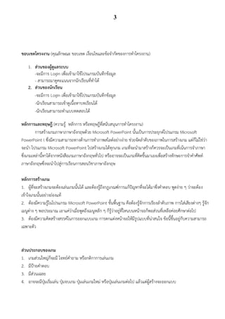 3




ขอบเขตโครงงาน (คุณลักษณะ ขอบเขต เงื่อนไขและข้อจากัดของการทาโครงงาน)

    1. ส่วนของผู้ดูแลระบบ
       -จะมีการ Login เพื่อเข้ามาใช้โปรแกรมบันทึกข้อมูล
       - สามารถมาดูคะแนนจากนักเรียนที่ทาได้
    2. ส่วนของนักเรียน
       -จะมีการ Login เพื่อเข้ามาใช้โปรแกรมบันทึกข้อมูล
       -นักเรียนสามารถเข้าดูเนื้อหาบทเรียนได้
       -นักเรียนสามารถทาแบบทดสอบได้

หลักการและทฤษฎี (ความรู้ หลักการ หรือทฤษฎีที่สนับสนุนการทาโครงงาน)
         การสร้างเกมภาษาภาษาอังกฤษด้วย Microsoft PowerPoint นั้นเป็นการประยุกต์โปรแกรม Microsoft
PowerPoint l ซึ่งมีความสามารถทางด้านการทาภาพสไลด์อย่างง่าย ช่วยจัดลาดับของภาพในการสร้างเกม แต่ก็ไม่ใช่ว่า
จะนา โปรแกรม Microsoft PowerPoint ไปสร้างเกมได้ทุกเกม เกมที่จะนามาสร้างก็ควรจะเป็นเกมที่เน้นการจาภาษา
ซึ่งเกมเหล่านี้หาได้จากหนังสือเกมภาษาอังกฤษทั่วไป หรืออาจจะเป็นเกมที่คิดขึ้นมาเองเพื่อสร้างทักษะการจาคาศัพท์
ภาษาอังกฤษซึ่งจะนาไปสู่การเรียนการสอนวิชาภาษาอังกฤษ

หลักการสร้างเกม
1. ผู้ที่จะสร้างเกมจะต้องเล่นเกมนั้นได้ และต้องรู้ถึงกฎเกณฑ์การแก้ปัญหาที่จะได้มาซึ่งคาตอบ พูดง่าย ๆ ว่าจะต้อง
เข้าใจเกมนั้นอย่างถ่องแท้
2. ต้องมีความรู้ในโปรแกรม Microsoft PowerPoint ขั้นพื้นฐาน คือต้องรู้จักการเรียงลาดับภาพ การใส่เสียงต่างๆ รู้จัก
เมนูต่าง ๆ พอประมาณ เอาแค่ว่าเมื่อพูดถึงเมนูหลัก ๆ ก็รู้ว่าอยู่ที่ไหนบนหน้าจอก็พอส่วนที่เหลือค่อยศึกษาต่อไป
3. ต้องมีความคิดสร้างสรรค์ในการออกแบบเกม การตกแต่งหน้าจอให้มีรูปแบบที่น่าสนใจ ข้อนี้ขึ้นอยู่กับความสามารถ
เฉพาะตัว


ส่วนประกอบของเกม
1. เกมส่วนใหญ่ก็จะมี โจทย์คาถาม หรือกติกาการเล่นเกม
2. มีป้ายคาตอบ
3. มีส่วนเฉลย
4. อาจจะมีปุ่มเริ่มเล่น ปุ่มจบเกม ปุ่มเล่นเกมใหม่ หรือปุ่มเล่นเกมต่อไป แล้วแต่ผู้สร้างจะออกแบบ
 