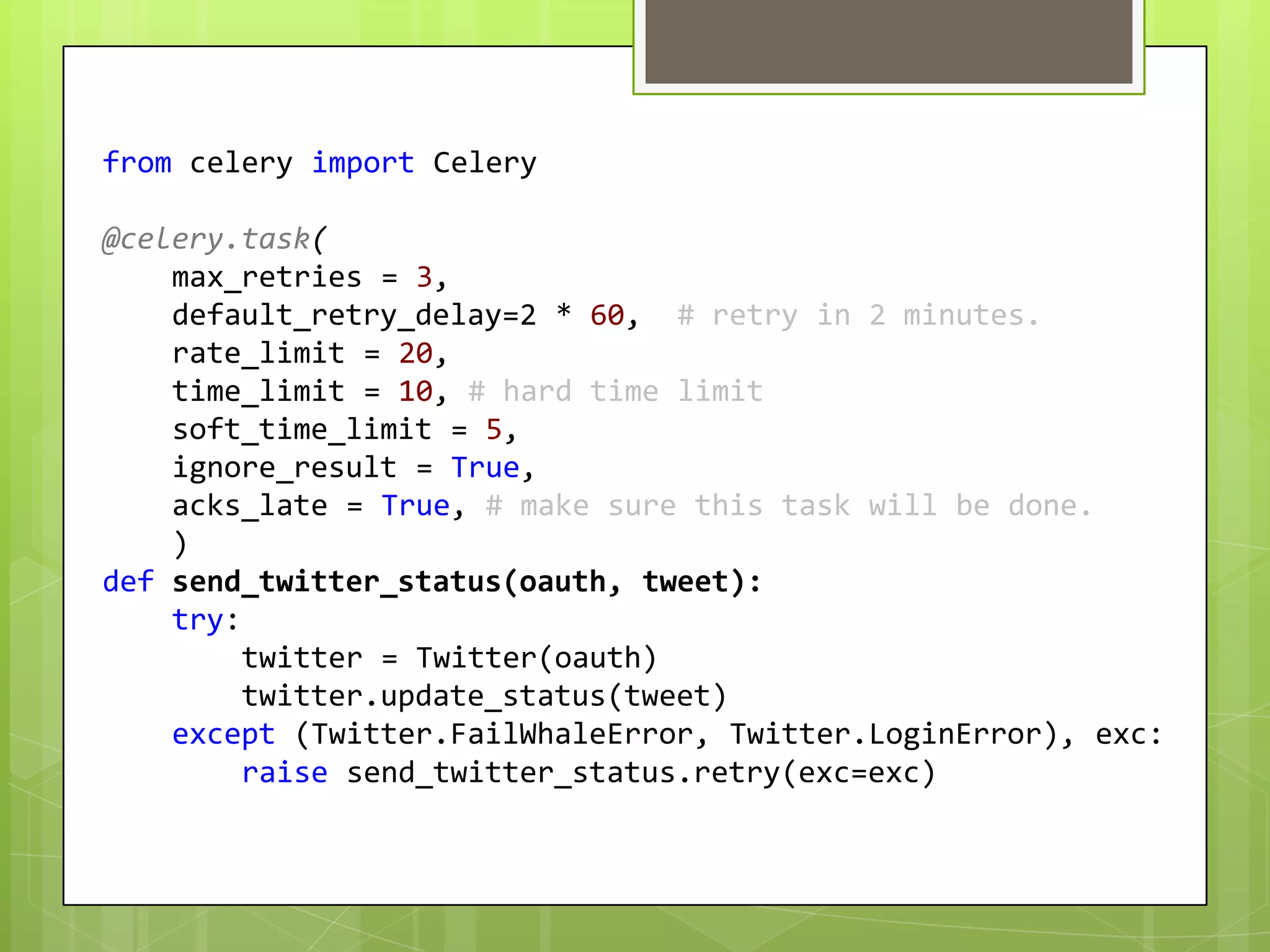 from celery import Celery

@celery.task(
    max_retries = 3,
    default_retry_delay=2 * 60, # retry in 2 minutes.
    rate_limit = 20,
    time_limit = 10, # hard time limit
    soft_time_limit = 5,
    ignore_result = True,
    acks_late = True, # make sure this task will be done.
    )
def send_twitter_status(oauth, tweet):
    try:
         twitter = Twitter(oauth)
         twitter.update_status(tweet)
    except (Twitter.FailWhaleError, Twitter.LoginError), exc:
         raise send_twitter_status.retry(exc=exc)
 