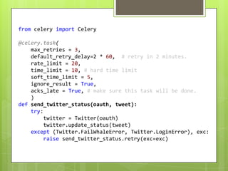from celery import Celery

@celery.task(
    max_retries = 3,
    default_retry_delay=2 * 60, # retry in 2 minutes.
    rate_limit = 20,
    time_limit = 10, # hard time limit
    soft_time_limit = 5,
    ignore_result = True,
    acks_late = True, # make sure this task will be done.
    )
def send_twitter_status(oauth, tweet):
    try:
         twitter = Twitter(oauth)
         twitter.update_status(tweet)
    except (Twitter.FailWhaleError, Twitter.LoginError), exc:
         raise send_twitter_status.retry(exc=exc)
 