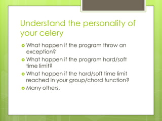 Understand the personality of
your celery
 What   happen if the program throw an
  exception?
 What happen if the program hard/soft
  time limit?
 What happen if the hard/soft time limit
  reached in your group/chord function?
 Many others.
 