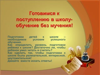 Подготовка    детей     к   школе    –
необходимое     условие      успешного
обучения.
Как определить уровень подготовки
ребенка к школе? Достаточно ли, чтобы
ребенок умел читать и считать?
Как сделать так, чтобы подготовка к
школе была увлекательной, интересной,
неутомительной!
Давайте вместе искать ответы!
 