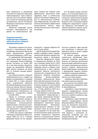 треть возможность в дальнейшем        ектов, которые уже показали свою          В то же время следует констати-
постепенного изменения механизма      эффективность. Заключаться такая       ровать, что в настоящее время отсут-
софинансирования через Инвести-       поддержка может в компенсации          ствует финансирование создания ре-
ционный фонд Российской Федера-       субъекту Российской Федерации за-      гиональных инвестиционных фондов
ции, а также его замещения другими    трат на инвестиционную (инженер-       из средств федерального бюджета.
инструментами участия Российской      ную) инфраструктуру, на основе кото-   Исходя из этого, в ближайшее время
Федерации в реализации инвестици-     рой были реализованы эффективные       необходимо предусмотреть выделе-
онных проектов.                       инвестиционные проекты через           ние бюджетных ассигнований для
   Изменение механизма должно         систему региональных инвестицион-      софинансирования создания регио-
учитывать целесообразность под-       ных фондов.                            нальных инвестиционных фондов.
держки тех инвестиционных про-


Создание и развитие
инфраструктуры поддержки
субъектов малого и среднего
предпринимательства

    Программа создания сети регио-    нимателей с годовым оборотом бо-       институты развития, через крупней-
нальных и муниципальных бизнес-       лее 4,3 млрд. рублей.                  шие российские и западные ком-
инкубаторов реализуется Министер-        Другой приоритетной задачей Про-    мерческие банки, а также в форме
ством экономического развития         граммы поддержки малого предпри-       акционерного капитала.
Российской Федерации с 2005 года.     нимательства является создание про-        По мнению ведущих предпри-
    По требованиям Минэкономраз-      мышленных парков и технопарков.        нимательских объединений, един-
вития России общая площадь нежи-         Проектом федерального закона        ственным сегментом российского
лых помещений бизнес-инкубатора       «О федеральном бюджете на 2013         бизнеса, не имеющим достаточного
должна составлять не менее 900        год и плановый период 2014 и 2015      арсенала форм привлечения капита-
кв. м, при этом площадь, предназна-   годов» на комплекс мероприятий по      ла в новые индустриальные проекты,
ченная для размещения субъектов       поддержке малого и среднего пред-      является средний промышленный
МСП, должна составлять не менее       принимательства в части софинан-       бизнес. Инвесторами, относящимися
85% от полезной площади бизнес-       сирования объектов капитального        к предприятиям среднего бизнеса,
инкубатора.                           строительства государственной соб-     отмечаются следующие проблемы:
    Для субъектов малого и среднего   ственности субъектов Российской            - дефицит кредитов стоимостью от
предпринимательства в первый год      Федерации       (бизнес-инкубаторы,    150 млн. до 2 млрд. рублей;
аренда устанавливается в размере      технопарки, промышленные парки)            - проблемы залогового обеспече-
не более 40% от ставки арендной       Министерством экономического раз-      ния инвестиционных кредитов.
платы, установленной субъектом        вития Российской Федерации преду-          Для решения этих проблем пред-
Российской Федерации (муниципали-     смотрены бюджетные ассигнования        принимательское сообщество счита-
тетом) для аренды нежилых помеще-     в размере 1,8 млрд. рублей на 2013     ет целесообразным:
ний, находящихся в государственной    год, 1,9 млрд. рублей на 2014 год и        - разработать новые банковские
(муниципальной) собственности, во     1,9 млрд. рублей на 2015 год.          продукты государственных банков
второй год – не более 60%, в третий      Таким образом, в настоящее вре-     (Внешэкономбанк, МСП Банк) специ-
– не более 100%.                      мя развиваются инфраструктура и        ально для создания и развития инду-
    Наряду со льготными условия-      две формы кредитования бизнеса.        стриальных парков;
ми аренды помещений резиденты         Для малого бизнеса в рамках Про-           - разработать новые банковские
бизнес-инкубаторов могут получить     граммы поддержки малого бизнеса        продукты государственных банков
необходимые       консультационные,   формируются гарантийные фонды,         (Внешэкономбанк, МСП Банк) специ-
маркетинговые и рекламные услуги,     микрофинансовые        организации,    ально для резидентов индустриаль-
помощь при подготовке учредитель-     предоставляются субсидии на ком-       ных парков – новых индустриальных
ных документов и получении креди-     пенсацию затрат на оплату процен-      проектов;
тов, банковских гарантий и т.д.       тов по кредитам. В то же самое вре-        - разработать типовые банков-
    С 2005 года открыты и действуют   мя крупный бизнес имеет достаточно     ские продукты с конечными не-
108 бизнес-инкубаторов общей пло-     широкие возможности привлекать         изменными условиями для сети
щадью 238,4 тыс. кв. м., в которых    финансы в индустриальные проекты       аккредитованных при МСП Банке
размещено более 1,6 тыс. предпри-     через российские и международные       коммерческих банков.




                                                                                                                    35
 