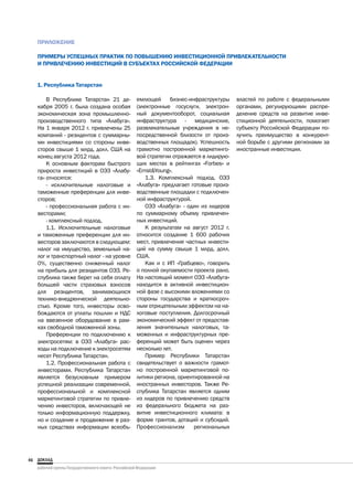ПРИЛОЖЕНИЕ

     ПРИМЕРЫ УСПЕШНЫХ ПРАКТИК ПО ПОВЫШЕНИЮ ИНВЕСТИЦИОННОЙ ПРИВЛЕКАТЕЛЬНОСТИ
     И ПРИВЛЕЧЕНИЮ ИНВЕСТИЦИЙ В СУБЪЕКТАХ РОССИЙСКОЙ ФЕДЕРАЦИИ


     1. Республика Татарстан

         В Республике Татарстан 21 де-      емлющей бизнес-инфраструктуры         властей по работе с федеральными
     кабря 2005 г. была создана особая      (электронные госуслуги, электрон-     органами, регулирующими распре-
     экономическая зона промышленно-        ный документооборот, социальная       деление средств на развитие инве-
     производственного типа «Алабуга».      инфраструктура - медицинские,         стиционной деятельности, помогает
     На 1 января 2012 г. привлечены 25      развлекательные учреждения в не-      субъекту Российской Федерации по-
     компаний - резидентов с суммарны-      посредственной близости от произ-     лучить преимущество в конкурент-
     ми инвестициями со стороны инве-       водственных площадок). Успешность     ной борьбе с другими регионами за
     сторов свыше 1 млрд. долл. США на      грамотно построенной маркетинго-      иностранные инвестиции.
     конец августа 2012 года.               вой стратегии отражается в лидирую-
         К основным факторам быстрого       щих местах в рейтингах «Forbes» и
     прироста инвестиций в ОЭЗ «Алабу-      «Ernst&Young».
     га» относятся:                             1.3. Комплексный подход. ОЭЗ
         - исключительные налоговые и       «Алабуга» предлагает готовые произ-
     таможенные преференции для инве-       водственные площадки с подключен-
     сторов;                                ной инфраструктурой.
         - профессиональная работа с ин-        ОЭЗ «Алабуга» - один из лидеров
     весторами;                             по суммарному объему привлечен-
         - комплексный подход.              ных инвестиций.
         1.1. Исключительные налоговые          К результатам на август 2012 г.
     и таможенные преференции для ин-       относится создание 1 600 рабочих
     весторов заключаются в следующем:      мест, привлечение частных инвести-
     налог на имущество, земельный на-      ций на сумму свыше 1 млрд. долл.
     лог и транспортный налог - на уровне   США.
     0%, существенно сниженный налог            Как и с ИП «Грабцево», говорить
     на прибыль для резидентов ОЭЗ. Ре-     о полной окупаемости проекта рано.
     спублика также берет на себя оплату    На настоящий момент ОЭЗ «Алабуга»
     большей части страховых взносов        находится в активной инвестицион-
     для резидентов, занимающихся           ной фазе с высокими вложениями со
     технико-внедренческой деятельно-       стороны государства и краткосроч-
     стью. Кроме того, инвесторы осво-      ным отрицательным эффектом на на-
     бождаются от уплаты пошлин и НДС       логовые поступления. Долгосрочный
     на ввезенное оборудование в рам-       экономический эффект от предостав-
     ках свободной таможенной зоны.         ления значительных налоговых, та-
         Преференции по подключению к       моженных и инфраструктурных пре-
     электросетям: в ОЭЗ «Алабуга» рас-     ференций может быть оценен через
     ходы на подключение к электросетям     несколько лет.
     несет Республика Татарстан.                Пример Республики Татарстан
         1.2. Профессиональная работа с     свидетельствует о важности грамот-
     инвесторами. Республика Татарстан      но построенной маркетинговой по-
     является безусловным примером          литики региона, ориентированной на
     успешной реализации современной,       иностранных инвесторов. Также Ре-
     профессиональной и комплексной         спублика Татарстан является одним
     маркетинговой стратегии по привле-     из лидеров по привлечению средств
     чению инвесторов, включающей не        из федерального бюджета на раз-
     только информационную поддержку,       витие инвестиционного климата: в
     но и создание и продвижение в раз-     форме грантов, дотаций и субсидий.
     ных средствах информации всеобъ-       Профессионализм       региональных




46
 