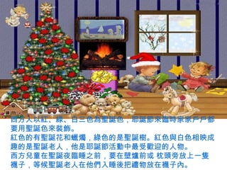 西方人以紅、綠、白三色為聖誕色，耶誕節來臨時家家戶戶都
要用聖誕色來裝飾。
紅色的有聖誕花和蠟燭，綠色的是聖誕樹。紅色與白色相映成
趣的是聖誕老人，他是耶誕節活動中最受歡迎的人物。
西方兒童在聖誕夜臨睡之前，要在壁爐前或 枕頭旁放上一隻
襪子，等候聖誕老人在他們入睡後把禮物放在襪子內。
 
