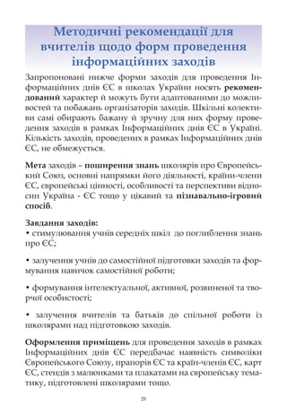 Методичні рекомендації для
   вчителів щодо форм проведення
       інформаційних заходів
Запропоновані нижче форми заходів для проведення Ін-
формаційних днів ЄС в школах України носять рекомен-
дований характер й можуть бути адаптованими до можли-
востей та побажань організаторів заходів. Шкільні колекти-
ви самі обирають бажану й зручну для них форму прове-
дення заходів в рамках Інформаційних днів ЄС в Україні.
Кількість заходів, проведених в рамках Інформаційних днів
ЄС, не обмежується.

Мета заходів – поширення знань школярів про Європейсь-
кий Союз, основні напрямки його діяльності, країни-члени
ЄС, європейські цінності, особливості та перспективи відно-
син Україна - ЄС тощо у цікавий та пізнавально-ігровий
спосіб.

Завдання заходів:
• стимулювання учнів середніх шкіл до поглиблення знань
про ЄС;

• залучення учнів до самостійної підготовки заходів та фор-
мування навичок самостійної роботи;

• формування інтелектуальної, активної, розвиненої та тво-
рчої особистості;

• залучення вчителів та батьків до спільної роботи із
школярами над підготовкою заходів.

Оформлення приміщень для проведення заходів в рамках
Інформаційних днів ЄС передбачає наявність символіки
Європейського Союзу, прапорів ЄС та країн-членів ЄС, карт
ЄС, стендів з малюнками та плакатами на європейську тема-
тику, підготовлені школярами тощо.
                            29
 