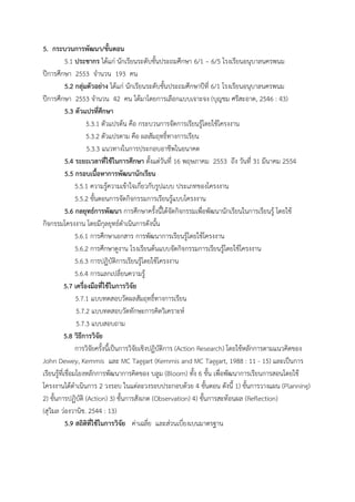 5. กระบวนการพัฒนา/ขั้นตอน
            5.1 ประชากร ได้แก่ นักเรียนระดับชั้นประถมศึกษา 6/1 – 6/5 โรงเรียนอนุบาลนครพนม
ปีการศึกษา 2553 จานวน 193 คน
            5.2 กลุ่มตัวอย่าง ได้แก่ นักเรียนระดับชั้นประถมศึกษาปีที่ 6/1 โรงเรียนอนุบาลนครพนม
ปีการศึกษา 2553 จานวน 42 คน ได้มาโดยการเลือกแบบเจาะจง (บุญชม ศรีสะอาด, 2546 : 43)
            5.3 ตัวแปรที่ศึกษา
                     5.3.1 ตัวแปรต้น คือ กระบวนการจัดการเรียนรู้โดยใช้โครงงาน
                     5.3.2 ตัวแปรตาม คือ ผลสัมฤทธิ์ทางการเรียน
                     5.3.3 แนวทางในการประกอบอาชีพในอนาคต
            5.4 ระยะเวลาที่ใช้ในการศึกษา ตั้งแต่วันที่ 16 พฤษภาคม 2553 ถึง วันที่ 31 มีนาคม 2554
            5.5 กรอบเนื้อหาการพัฒนานักเรียน
                 5.5.1 ความรู้ความเข้าใจเกี่ยวกับรูปแบบ ประเภทของโครงงาน
                 5.5.2 ขั้นตอนการจัดกิจกรรมการเรียนรู้แบบโครงงาน
            5.6 กลยุทธ์การพัฒนา การศึกษาครั้งนี้ได้จัดกิจกรรมเพื่อพัฒนานักเรียนในการเรียนรู้ โดยใช้
กิจกรรมโครงงาน โดยมีกุลยุทธ์ดาเนินการดังนั้น
                 5.6.1 การศึกษาเอกสาร การพัฒนาการเรียนรู้โดยใช้โครงงาน
                 5.6.2 การศึกษาดูงาน โรงเรียนต้นแบบจัดกิจกรรมการเรียนรู้โดยใช้โครงงาน
                 5.6.3 การปฏิบัติการเรียนรู้โดยใช้โครงงาน
                 5.6.4 การแลกเปลี่ยนความรู้
           5.7 เครื่องมือที่ใช้ในการวิจัย
                 5.7.1 แบบทดสอบวัดผลสัมฤทธิ์ทางการเรียน
                 5.7.2 แบบทดสอบวัดทักษะการคิดวิเคราะห์
                 5.7.3 แบบสอบถาม
           5.8 วิธีการวิจัย
                 การวิจัยครั้งนี้เป็นการวิจัยเชิงปฏิบัติการ (Action Research) โดยใช้หลักการตามแนวคิดของ
John Dewey, Kemmis และ MC Taggart (Kemmis and MC Taggart, 1988 : 11 - 15) และเป็นการ
เรียนรู้ที่เชื่อมโยงหลักการพัฒนาการคิดของ บลูม (Bloom) ทั้ง 6 ขั้น เพื่อพัฒนาการเรียนการสอนโดยใช้
โครงงานได้ดาเนินการ 2 วงรอบ ในแต่ละวงรอบประกอบด้วย 4 ขั้นตอน ดังนี้ 1) ขั้นการวางแผน (Planning)
2) ขั้นการปฏิบัติ (Action) 3) ขั้นการสังเกต (Observation) 4) ขั้นการสะท้อนผล (Reflection)
(สุวิมล ว่องวานิช. 2544 : 13)
            5.9 สถิติที่ใช้ในการวิจัย ค่าเฉลี่ย และส่วนเบี่ยงเบนมาตรฐาน
 