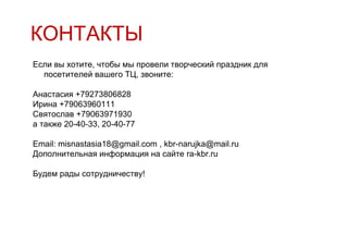 КОНТАКТЫ
Если вы хотите, чтобы мы провели творческий праздник для
  посетителей вашего ТЦ, звоните:

Анастасия +79273806828
Ирина +79063960111
Святослав +79063971930
а также 20-40-33, 20-40-77

Email: misnastasia18@gmail.com , kbr-narujka@mail.ru
Дополнительная информация на сайте ra-kbr.ru

Будем рады сотрудничеству!
 