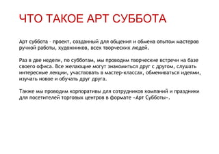 ЧТО ТАКОЕ АРТ СУББОТА
Арт суббота – проект, созданный для общения и обмена опытом мастеров
ручной работы, художников, всех творческих людей.

Раз в две недели, по субботам, мы проводим творческие встречи на базе
своего офиса. Все желающие могут знакомиться друг с другом, слушать
интересные лекции, участвовать в мастер-классах, обмениваться идеями,
изучать новое и обучать друг друга.

Также мы проводим корпоративы для сотрудников компаний и праздники
для посетителей торговых центров в формате «Арт Субботы».
 
