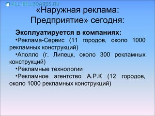 «Наружная реклама:
      Предприятие» сегодня:
 Эксплуатируется в компаниях:
  •Реклама-Сервис (11 городов, около 1000
рекламных конструкций)
  •Аполло (г. Липецк, около 300 рекламных
конструкций)
  •Рекламные технологии
  •Рекламное агентство А.Р.К (12 городов,
около 1000 рекламных конструкций)
 